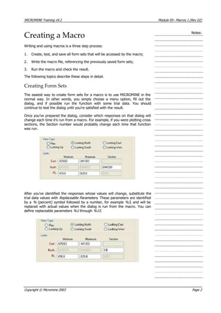 MICROMINE Training v9.2 Module 05– Macros 1 (Rev 02)
Creating a Macro Notes:
Writing and using macros is a three step process:
1. Create, test, and save all form sets that will be accessed by the macro;
2. Write the macro file, referencing the previously saved form sets;
3. Run the macro and check the result.
The following topics describe these steps in detail.
Creating Form Sets
The easiest way to create form sets for a macro is to use MICROMINE in the
normal way. In other words, you simply choose a menu option, fill out the
dialog, and if possible run the function with some trial data. You should
continue to test the dialog until you’re satisfied with the result.
Once you’ve prepared the dialog, consider which responses on that dialog will
change each time it’s run from a macro. For example, if you were plotting cross
sections, the Section number would probably change each time that function
was run.
 After you’ve identified the responses whose values will change, substitute the
trial data values with Replaceable Parameters . These parameters are identified
by a %  (percent) symbol followed by a number, for example %3 , and will be
replaced with actual values when the dialog is run from the macro. You can
define replaceable parameters %1  through %15 .
Copyright © Micromine 2003 Page 2
 