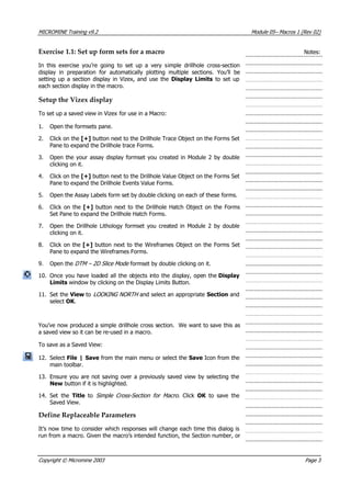 MICROMINE Training v9.2 Module 05– Macros 1 (Rev 02)
Exercise 1.1: Set up form sets for a macro
imple drillhole cross-section
display in preparation for automatically plotting multiple sections. You’ll be
for use in a Macro:
xt to the Drillhole Trace Object on the Forms Set
Pane to expand the Drillhole trace Forms.
3. created in Module 2 by double
clicking on it.
4. ] button next to the Drillhole Value Object on the Forms Set
Pane to expand the Drillhole Events Value Forms.
5. on each of these forms.
Set Pane to expand the Drillhole Hatch Forms.
7. ted in Module 2 by double
clicking on it.
8. +] button next to the Wireframes Object on the Forms Set
Pane to expand the Wireframes Forms.
9. by double clicking on it.
Display
Limits window by clicking on the Display Limits Button.
11. riate Section and
select OK .
ou’ve now produced a simple drillhole cross section. We want to save this as
a saved view so it can be re-used in a macro.
e Save Icon from the
main toolbar.
13. e not saving over a previously saved view by selecting the
New button if it is highlighted.
14. -Section for Macro.  Click OK   to save the
Saved View.
Def able Parameters
It’s now time to consider which responses will change each time this dialog is
run from a macro. Given the macro’s intended function, the Section number, or
Notes:
In this exercise you’re going to set up a very s
setting up a section display in Vizex, and use the Display Limits to set up
each section display in the macro.
Setup the Vizex display
To set up a saved view in Vizex
1. Open the formsets pane.
2. Click on the [+] button ne
Open the your assay display formset you
Click on the [+
Open the Assay Labels form set by double clicking
6. Click on the [+] button next to the Drillhole Hatch Object on the Forms
Open the Drillhole Lithology formset you crea
Click on the [
Open the DTM – 2D Slice Mode  formset
10. Once you have loaded all the objects into the display, open the
Set the View to LOOKING NORTH  and select an approp
 Y 
To save as a Saved View:
12. Select File | Save from the main menu or select th
Ensure you ar
Set the Title to Simple Cross 
ine Replace
Copyright © Micromine 2003 Page 3
 
