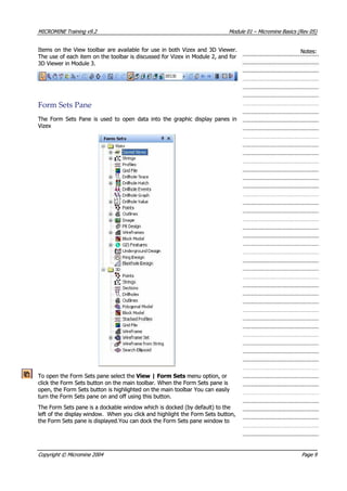 MICROMINEMICROMINE TrainingTraining v9.2v9.2 ModuleModule 0101 –– MicromineMicromine BasicsBasics (Rev(Rev 05)05)
Items on the View toolbar are available for use in both Vizex and 3D Viewer.Items on the View toolbar are available for use in both Vizex and 3D Viewer.
The use of each item on the toolbar is discussed for Vizex in Module 2, and forThe use of each item on the toolbar is discussed for Vizex in Module 2, and for
3D Viewer in Module 3.3D Viewer in Module 3.
Notes:Notes:
FormForm SetsSets PanePane
The Form Sets Pane is used to open data into the graphic display panes inThe Form Sets Pane is used to open data into the graphic display panes in
 Vizex Vizex
To open the Form Sets pane select theTo open the Form Sets pane select the View | Form Sets View | Form Sets menu option, or menu option, or
click the Form Sets button on the main toolbar. When the Form Sets pane isclick the Form Sets button on the main toolbar. When the Form Sets pane is
open, the Form Sets button is highlighted on the main toolbar You can easilyopen, the Form Sets button is highlighted on the main toolbar You can easily
turn the Form Sets pane on and off using this button.turn the Form Sets pane on and off using this button.
The Form Sets pane is a dockable window which is docked (by default) to theThe Form Sets pane is a dockable window which is docked (by default) to the
left of the displayleft of the display window.window. When you clickWhen you click and highlight the Formand highlight the Form Sets button,Sets button,
the Form Sets pane is displayed.You can dock the Form Sets pane window tothe Form Sets pane is displayed.You can dock the Form Sets pane window to
CopyrightCopyright ©© MicromineMicromine 20042004 PagePage 99
 
