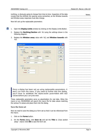 MICROMINE Training v9.2 Module 05– Macros 1 (Rev 02)
northing, is obviously going to change fr
reveals that the drillhole line spacing varies
om time to time. Inspection of the data
somewhat, so the Window towards
ing on the Display Limits Button.
. Replace the Northing/Section with %1 using the settings shown in the
following diagram.
Notes:
and Window away responses must also change.
Now let’s set up the replaceable parameters:
1. Open the Display Limits window by click 
2
3. Replace the Window away value with %2 , and Window towards with
%3 .
Once a dialog has been set up using replaceable parameters, it
won’t run from the menu. If you need to further test this dialog,
y ’ll have to substitute the replaceable parameters with realou
values before you can proceed.
Th
m
th
t can be referenced from
the macro.
s button.
macro . Click OK  to save the form set.
ese replaceable parameters serve as placeholders for real data. When the
acro is run, MICROMINE will search the macro file for data values matching
e various %-values and place them into the dialog.
Save the form set
Now we need to save the dialog as a form set so that i
1. Click on the Form
2. On the Forms  dialog, click Save As  and set the Title to Cross section
setup -
Copyright © Micromine 2003 Page 4
 