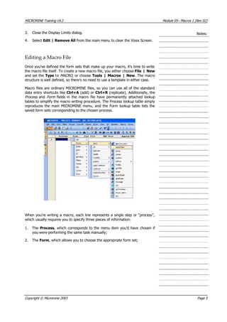 MICROMINE Training v9.2 Module 05– Macros 1 (Rev 02)
3. Close the Display Limits dialog.
nce you’ve defined the form sets that make up your macro, it’s time to write
o file itself. To create a new macro file, you either choose File | New
oose Tools | Macros | New. The macro
ere’s no need to use a template in either case.
ly
Notes:
4. Select Edit | Remove All from the main menu to clear the Vizex Screen.
Editing a Macro File
O
the macr
and set the Type to MACRO , or ch
structure is well defined, so th
Macro files are ordinary MICROMINE files, so you can use all of the standard
data entry shortcuts like Ctrl+A (add) or Ctrl+R  (replicate). Additionally, the
Process  and Form   fields in the macro file have permanently attached lookup
tables to simplify the macro writing procedure. The Process lookup table simp
reproduces the main MICROMINE menu, and the Form lookup table lists the
saved form sets corresponding to the chosen process.
When you’re writing a macro, each line represents a single step or “process”,
which usually requires you to specify three pieces of information:
. The Process, which corresponds to the menu item you’d have chosen if1
you were performing the same task manually;
2. The Form, which allows you to choose the appropriate form set;
Copyright © Micromine 2003 Page 5
 