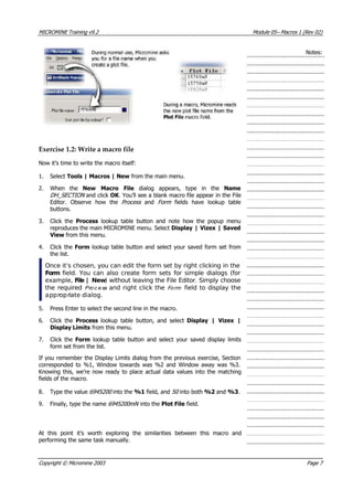 MICROMINE Training v9.2 Module 05– Macros 1 (Rev 02)
Notes:
Exercise 1.2: Write a macro file
Now it’s time to write the macro itself:
1. Select Tools | Macros | New from the main menu.
2. When the New Macro File  dialog appears, type in the Name
DH_SECTION  and click OK . You’ll see a blank macro file appear in the File
Editor. Observe how the Process   and Form   fields have lookup table
buttons.
3. Click the Process  lookup table button and note how the popup menu
reproduces the main MICROMINE menu. Select Display | Vizex | Saved
 View from this menu.
4. Click the Form lookup table button and select your saved form set from
the list.
Once it’s chosen, you can edit the form set by right clicking in the
Form  field. You can also create form sets for simple dialogs (for
example, File | New) without leaving the File Editor. Simply choose
the required Pro c e ss  and right click the Fo rm  field to display the
appropriate dialog.
5. Press Enter to select the second line in the macro.
6. Click the Process  lookup table button, and select Display | Vizex |
Display Limits from this menu.
7. Click the Form  lookup table button and select your saved display limits
form set from the list.
If you remember the Display Limits dialog from the previous exercise, Section
corresponded to %1, Window towards was %2 and Window away was %3.
Knowing this, we’re now ready to place actual data values into the matching
fields of the macro.
8. Type the value 6945200  into the %1 field, and 50  into both %2 and %3.
9. Finally, type the name 6945200mN  into the Plot File field.
 At this point it’s worth exploring the similarities between this macro and
performing the same task manually.
Copyright © Micromine 2003 Page 7
 