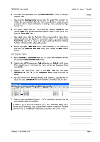 MICROMINE Training v9.2 Module 05– Macros 1 (Rev 02)
•  You select The Saved view from your Form Sets Tab in Vizex to load your
required data.
Notes:
•  You select the Display Limits process from the toolbar This is exactly like
making the same selection from the main menu. In other words, choosing
a process within a macro is the same as making a menu selection during a
manual run.
•  You chose a saved form set. This is just like choosing Forms  and then
clicking Open after you’ve opened the desired dialog or selecting a from
from the Form Sets Tab.
•  You typed values into the %-fields. This is equivalent to typing those
values directly into the dialog. In comparison, when you run the macro,
MICROMINE sees the %-values in the dialog and searches the matching
%-fields in the macro for actual data values.
• Finally, you typed a Plot File name. This corresponds to the name you’d
type into the Generate Plot File  dialog after clicking the Plot  toolbar
button.
Let’s finish the macro:
1. Select Records | Increment from the File Editor menu and type a value
of 100  into the Increment Value dialog.
2. Highlight the 15760  value in the %1 field and press Ctrl+A five(5) times.
There should now be nine lines in the macro and the last %1 value should
read 16000 .
3. Highlight the 6945700mN   value in the Plot File  field and press
Shift+Ctrl+A. Click OK  on the Increment Many dialog to update the
values.
4. For each of the fields Process, Form, %2, and %3, highlight the first
value and press Ctrl+Shift+R . Your macro file should now look like this:
5. Save the macro and close the editor. You’ve now written a macro that will
automatically make nine plot files.
In reality, your Window towards (%2) and Window away (%3)
values would probably vary slightly from section to section. For this
lesson we’ve saved time by assuming they’re allthe same value.
Copyright © Micromine 2003 Page 8
 