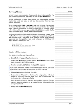 MICROMINE Training v9.2 Module 05– Macros 1 (Rev 02)
Running Macros Notes:
Running a macro means executing the commands stored in the macro file. You
don’t run the macro file itself, but call the file from the Run Macro dialog.
 You can include up to 42 macro files in the one run. This allows you to create
smaller files, which are easier to test, and then combine them to create
complex operations.
To run a macro, select Tools | Macros | Run from the menu. You can enter
the names of all the macro files you want to execute into the Run Macro
dialog. They’ll be processed in the order you enter them. If you’d like to start
with an intermediate macro, simply select the Start At button next to the file
where you’d like to begin. The files before it will be ignored.
 You must also enter a compulsory report file name. It’s essential that you check
this file after the macro has run, since any popup messages that would have
been displayed during a manual run will be written to this file. At the very least
you should scan the report for errors, which will always be highlighted with
blocks of hash ‘#’ symbols, like this:
Time: 08:48:48
#### ERROR IN COPY STRUCTURE ####
----------------------------
Exercise 1.3: Run a macro
Now you can check the result of your efforts:
1. Select Tools | Macros | Run from the menu.
2. On the Run Macro dialog, double-click the Macro Name at row number
1 and choose DH_SECTION  from the list.
3. Type the name DH_SECTION  into the Report File response.
If you give the report file the same name as the macro, you’ll be
able to track which reportscorrespond to which macros.
4. Click the Run button and observe the result.
5. If you watch carefully, you’ll be able to see %1 being replaced with actual
values on the Normal Sections dialog. You’ll also be able to see the
sections changing in the graphic display.
6. Once the macro is finished, right-click the report file name and view the
contents. Any error messages will be reproduced here. Close the report file
once you’re satisfied.
7. Finally, close the Run Macro dialog.
Copyright © Micromine 2003 Page 9
 