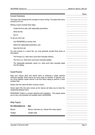 MICROMINE Training v9.2 Module 05– Macros 1 (Rev 02)
Notes:
Lesson Summary
This lesson has introduced the concepts of macro writing. The topics that we’ve
covered so far are:
Writing a macro involves three steps:
Create the form sets, with replaceable parameters;
Write the file;
Run it!
To set up a form set:
Use MICROMINE as normal, then
Define the replaceable parameters, and
Save the form set.
For each process in a macro file, you must generally provide three items of
information:
The Process (i.e. what menu you’d have manually chosen);
The Form (i.e. which form you’d have manually loaded);
The replaceable parameter values (i.e. what you’d have manually typed
into the dialog).
Good Practice
Keep your macros short and restrict them to achieving a single outcome
whenever possible. Short macros are much easier to maintain. If required, you
can string together simple macros in the Run Macro dialog to perform a more
complex task.
 Always view the report file after running a macro.
Giving report files the same names as the macros will allow you to track the
relationship between them.
MICROMINE Toolbox is a project attached with installation. This project allows
you to carry out processes not available within MICROMINE
Help Topics
For information on: See:
Macros Macros: Overview (or, choose from many topics)
Toolbox Toolbox Help
Copyright © Micromine 2003 Page 11
 