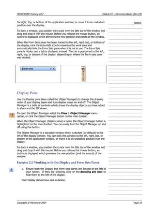 MICROMINEMICROMINE TrainingTraining v9.2v9.2 ModuleModule 0101 –– MicromineMicromine BasicsBasics (Rev(Rev 05)05)
the right, top, or bottom of the application window, or move it to an undockedthe right, top, or bottom of the application window, or move it to an undocked
position over the display.position over the display.
Notes:Notes:
To dock a window, you position the cursor over the title bar of the window andTo dock a window, you position the cursor over the title bar of the window and
drag and drop it with the mouse. Before you release the mouse button, andrag and drop it with the mouse. Before you release the mouse button, an
outline is displayed which previews the new position and extent of the window.outline is displayed which previews the new position and extent of the window.
When the Form Sets pane has been docked to the left, right, top, or bottom ofWhen the Form Sets pane has been docked to the left, right, top, or bottom of
the display, click the Auto-Hide icon to maximize the work area andthe display, click the Auto-Hide icon to maximize the work area and
automatically hide the Form Sets pane when it is not in use. The Form Setsautomatically hide the Form Sets pane when it is not in use. The Form Sets
pane is hidden and a tab is displayed instead. The tab is positioned to the left,pane is hidden and a tab is displayed instead. The tab is positioned to the left,
right, top, or bottom of the display, depending on where the Form sets paneright, top, or bottom of the display, depending on where the Form sets pane
was docked:was docked:
DisplayDisplay PanePane
Use the Display pane (Also called theUse the Display pane (Also called the Object Manager Object Manager ) to change the drawing) to change the drawing
order of your display layers and turn display layers on and off. The Objectorder of your display layers and turn display layers on and off. The Object
Manager is a table of contents which shows the display objects you have addedManager is a table of contents which shows the display objects you have added
to Vizex and the 3D Viewer.to Vizex and the 3D Viewer.
To open the Object Manager select theTo open the Object Manager select the View | Object Manager View | Object Manager menu menu
option, or click the Object Manager button on the main toolbar.option, or click the Object Manager button on the main toolbar.
When the Object Manager (Display pane) is open, the Object Manager button isWhen the Object Manager (Display pane) is open, the Object Manager button is
highlighted on the main toolbar. You can easily turn the Object Manager on andhighlighted on the main toolbar. You can easily turn the Object Manager on and
off using this button.off using this button.
The Object Manager is a dockable window which is docked (by default) to theThe Object Manager is a dockable window which is docked (by default) to the
left of the display window. You can dock this window to the left, right, top, orleft of the display window. You can dock this window to the left, right, top, or
bottom of the application window, or move it to an undocked position over thebottom of the application window, or move it to an undocked position over the
display.display.
To dock a window, you position the cursor over the title bar of the window andTo dock a window, you position the cursor over the title bar of the window and
drag and drop it with the mouse. Before you release the mouse button, andrag and drop it with the mouse. Before you release the mouse button, an
outline is displayed which previews the new position (and the extent) of theoutline is displayed which previews the new position (and the extent) of the
window.window.
ExerciseExercise 2.2:2.2: WorkingWorking withwith thethe DisplayDisplay andand FormForm SetsSets PanesPanes
1.1. Ensure both the Display and Form sets panes are docked to the left ofEnsure both the Display and Form sets panes are docked to the left of
your screen.your screen. If theyIf they are showing,are showing, click onclick on thethe drawing pin icondrawing pin icon toto
hide them to the left of the display.hide them to the left of the display.
 Your Display should now look as below; Your Display should now look as below;
CopyrightCopyright ©© MicromineMicromine 20042004 PagePage 1010
 