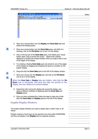 MICROMINEMICROMINE TrainingTraining v9.2v9.2 ModuleModule 0101 –– MicromineMicromine BasicsBasics (Rev(Rev 05)05)
Notes:Notes:
2.2. Move your mouse button over theMove your mouse button over the DisplayDisplay and and Form SetsForm Sets tabs and tabs and
observe the floating panes.observe the floating panes.
3.3. Move your mouse button over theMove your mouse button over the Form SetsForm Sets pane, and while it is pane, and while it is
showing, click on theshowing, click on the Pin DownPin Down icon to pin it to the display. icon to pin it to the display.
4.4. Click on the top bar of theClick on the top bar of the Form SetsForm Sets pane, and holding your mouse pane, and holding your mouse
button down,button down, drag itdrag it around thearound the screen.screen. ObserveObserve the outlinesthe outlines
displayed to preview the window location when you drag it close to onedisplayed to preview the window location when you drag it close to one
of the edges of the display.of the edges of the display.
5.5. Try creating a floatingTry creating a floating Form SetsForm Sets pane not pinned to one of the edges pane not pinned to one of the edges
of the display by dragging and dropping the pane to a location on theof the display by dragging and dropping the pane to a location on the
graphic display.graphic display.
6.6. Drag and drop theDrag and drop the Form SetsForm Sets pane to the left of the display window. pane to the left of the display window.
7.7. Move your mouse over theMove your mouse over the DisplayDisplay tab, and click on the tab, and click on the Pin DownPin Down
icon to pin it to the display.icon to pin it to the display.
When theWhen the FFoorm Setsrm Sets o orr DisplayDisplay tabs are hidden, note that the tabs are hidden, note that the PinPin
DownDown  icon is horizontal, and once the tabs are pinned to the  icon is horizontal, and once the tabs are pinned to the
display, the icon rotates to a vertical display.display, the icon rotates to a vertical display.
8.8. Experiment with moving the display tab around the display, andExperiment with moving the display tab around the display, and
observe different methods of displaying both theobserve different methods of displaying both the Form SetsForm Sets and and
DisplayDisplay panes. panes.
9.9. Once you have completed this, follow the steps in step one to hideOnce you have completed this, follow the steps in step one to hide
both theboth the Form SetsForm Sets and and DisplayDisplay panes to the left of the Display. panes to the left of the Display.
GraphicGraphic DisplayDisplay WindowsWindows
The Graphic Display Windows are used to display data in either Vizex or 3DThe Graphic Display Windows are used to display data in either Vizex or 3D
 Viewer. Viewer.
Multiple windows of each type can be opened at any time within MICROMINE,Multiple windows of each type can be opened at any time within MICROMINE,
and they will display in theand they will display in the DisplayDisplay Pane as separate windows. Pane as separate windows.
CopyrightCopyright ©© MicromineMicromine 20042004 PagePage 1111
 