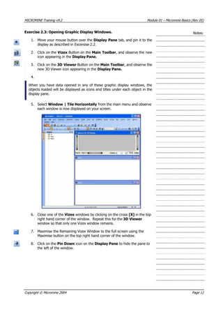 MICROMINE Training v9.2 Module 01 – Micromine Basics (Rev 05)
Exercise 2.3: Opening Graphic Display Windows. Notes:
1. Move your mouse button over the Display Pane tab, and pin it to the
display as described in Excersise 2.2.
2. Click on the Vizex Button on the Main Toolbar, and observe the new
icon appearing in the Display Pane.
3. Click on the 3D Viewer Button on the Main Toolbar, and observe the
new 3D Viewer icon appearing in the Display Pane.
4.
When you have data opened in any of these graphic display windows, the
objects loaded will be displayed as icons and titles under each object in the
display pane.
5. Select Window | Tile Horizontally from the main menu and observe
each window is now displayed on your screen.
6. Close one of the Vizex windows by clicking on the cross [X] in the top
right hand corner of the window. Repeat this for the 3D Viewer
window so that only one Vizex window remains.
7. Maximise the Remaining Vizex Window to the full screen using the
Maximise button on the top right hand corner of the window.
8. Click on the Pin Down icon on the Display Pane to hide the pane to
the left of the window.
Copyright © Micromine 2004 Page 12
 
