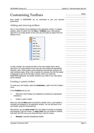 MICROMINE Training v9.2 Module 01 – Micromine Basics (Rev 05)
Customising Toolbars Notes:
Each toolbar in MICROMINE can be customised to your own personal
preferences.
Adding and removing toolbars
One or more toolbars can be displayed in the application window. To display
toolbars, select an option from the View | Toolbars menu. Alternatively,
right-click in an empty portion of the menu bar and select an option from the
toolbars menu:
To hide a toolbar, for example the Main or the View toolbar shown above,
right-click in an empty portion of the menu bar and unselect the appropriate
checkbox. Note: Some toolbars will be displayed automatically whenever the
right conditions apply. When a file is opened, for example, the Edit File toolbar
is displayed as part of the File Editor window. When you restart the
MICROMINE application, the toolbar selections you made in your last session
will be restored.
Creating a custom toolbar
To create your own toolbar, select the Customize... option from the Toolbars
menu.
In the Toolbars tab you can:
• Determine which toolbars are displayed by selecting the appropriate
checkboxes.
• Create a custom toolbar.
When you click the New button and specify a toolbar name, a new toolbar is
initialised and displayed in the application window. You can add tools to the
new toolbar using the Commands tab.
 Alternatively, you can move a tool from one toolbar to another by dragging
and dropping it with the mouse. To copy a tool from one toolbar to another,
hold down the CTRL key as you drag and drop it with the mouse.
• Rename a selected (highlighted) toolbar.
Copyright © Micromine 2004 Page 13
 