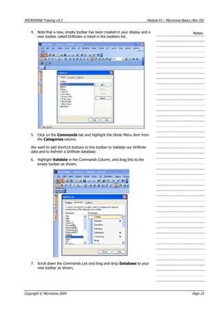 MICROMINE Training v9.2 Module 01 – Micromine Basics (Rev 05)
4. Note that a new, empty toolbar has been created in your display and a
new toolbar called Drillholes is listed in the toolbars list.
Notes:
5. Click on the Commands tab and highlight the Dhole Menu item from
the Categories column.
We want to add shortcut buttons to this toolbar to Validate our Drillhole
data and to Refresh a Drillhole database.
6. Highlight Validate in the Commands Column, and drag this to the
empty toolbar as shown;
7. Scroll down the Commands List and drag and drop Database to your
new toolbar as shown;
Copyright © Micromine 2004 Page 15
 