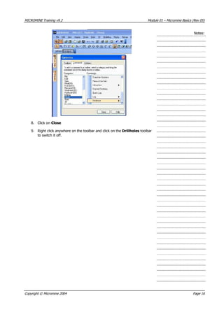 MICROMINE Training v9.2 Module 01 – Micromine Basics (Rev 05)
Notes:
8. Click on Close
9. Right click anywhere on the toolbar and click on the Drillholes toolbar
to switch it off.
Copyright © Micromine 2004 Page 16
 