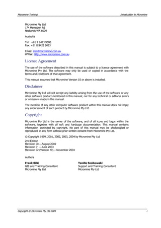 MicromineMicromine TrainingTraining IntroductionIntroduction toto MicromineMicromine
Micromine Pty LtdMicromine Pty Ltd
174 Hampden Rd174 Hampden Rd
Nedlands WA 6009Nedlands WA 6009
 Australia Australia
Tel:Tel: +61 8+61 8 94239423 90009000
Fax: +61 8 9423 9033Fax: +61 8 9423 9033
Email:Email: mm@micromine.com.aumm@micromine.com.au
WWW:WWW: http://www.micromine.com.auhttp://www.micromine.com.au
LicenceLicence AgreementAgreement
The use of the software described in this manual is subject to a licence agreement withThe use of the software described in this manual is subject to a licence agreement with
Micromine Pty Ltd. The software may only be used or copied in accordance with theMicromine Pty Ltd. The software may only be used or copied in accordance with the
terms and conditions of that agreement.terms and conditions of that agreement.
This manual assumes that Micromine Version 10 or above is installed.This manual assumes that Micromine Version 10 or above is installed.
DisclaimerDisclaimer
Micromine Pty Ltd will not accept any liability arising from the use of the software or anyMicromine Pty Ltd will not accept any liability arising from the use of the software or any
other software product mentioned in this manual; nor for any technical or editorial errorsother software product mentioned in this manual; nor for any technical or editorial errors
or omissions made in this manual.or omissions made in this manual.
The mention of any other computer software product within this manual does not implyThe mention of any other computer software product within this manual does not imply
any endorsement of such product by Micromine Pty Ltd.any endorsement of such product by Micromine Pty Ltd.
CopyrightCopyright
Micromine Pty Ltd is the owner of the software, and of all icons and logos within theMicromine Pty Ltd is the owner of the software, and of all icons and logos within the
software, together with all soft and hardcopy documentation. This manual containssoftware, together with all soft and hardcopy documentation. This manual contains
information protected by copyright. No part of this manual may be photocopied orinformation protected by copyright. No part of this manual may be photocopied or
reproduced in any form without prior written consent from Micromine Pty Ltd.reproduced in any form without prior written consent from Micromine Pty Ltd.
© Copyright 1999, 2001, 2002, 2003, 2004 by Micromine Pty© Copyright 1999, 2001, 2002, 2003, 2004 by Micromine Pty LtdLtd
2nd Edition2nd Edition
Revision 00 – August 2002Revision 00 – August 2002
Revision 01 – June 2003Revision 01 – June 2003
Revision 02 (Version 10) – November 2004Revision 02 (Version 10) – November 2004
 Authors Authors
Frank BilkiFrank Bilki
GIS and Training ConsultantGIS and Training Consultant
Micromine Pty LtdMicromine Pty Ltd
Tenille SzolkowskiTenille Szolkowski
Support and Training ConsultantSupport and Training Consultant
Micromine Pty LtdMicromine Pty Ltd
CopyrightCopyright ©© MicromineMicromine PtyPty LtdLtd 20042004 ii
 