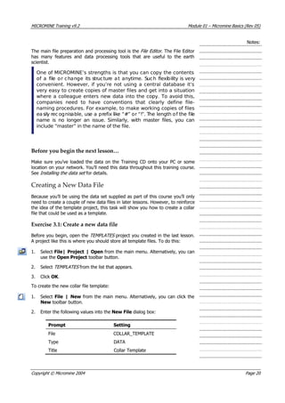 MICROMINE Training v9.2 Module 01 – Micromine Basics (Rev 05)
Notes:
The main file preparation and processing tool is the File Editor . The File Editor
has many features and data processing tools that are useful to the earth
scientist.
One of MICROMINE’s strengths is that you can copy the contents
of a file or change its structure at anytime. Such flexibility is very
convenient. However, if you’re not using a central database it’s
very easy to create copies of master files and get into a situation
where a colleague enters new data into the copy. To avoid this,
companies need to have conventions that clearly define file-
naming procedures. For example, to make working copies of files
easily rec ognisable, use a prefix like “#” or “!”. The length of the file
name is no longer an issue. Similarly, with master files, you can
include “master” in the name of the file.
Before you begin the next lesson…
Make sure you’ve loaded the data on the Training CD onto your PC or some
location on your network. You’ll need this data throughout this training course.
See Installing the data set  for details.
Creating a New Data File
Because you’ll be using the data set supplied as part of this course you’ll only
need to create a couple of new data files in later lessons. However, to reinforce
the idea of the template project, this task will show you how to create a collar
file that could be used as a template.
Exercise 3.1: Create a new data file
Before you begin, open the TEMPLATES  project you created in the last lesson.
 A project like this is where you should store all template files. To do this:
1. Select File| Project | Open from the main menu. Alternatively, you can
use the Open Project toolbar button.
2. Select TEMPLATES  from the list that appears.
3. Click OK .
To create the new collar file template:
1. Select File | New from the main menu. Alternatively, you can click the
New toolbar button.
2. Enter the following values into the New File dialog box:
Prompt Setting
File COLLAR_TEMPLATE
Type DATA
Title Collar Template
Copyright © Micromine 2004 Page 20
 