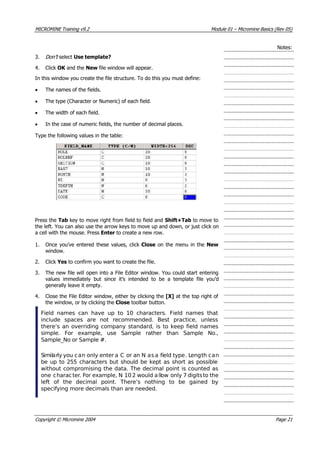 MICROMINE Training v9.2 Module 01 – Micromine Basics (Rev 05)
Notes:
3. Don’t  select Use template?
4. Click OK  and the New file window will appear.
In this window you create the file structure. To do this you must define:
• The names of the fields.
• The type (Character or Numeric) of each field.
• The width of each field.
• In the case of numeric fields, the number of decimal places.
Type the following values in the table:
Press the Tab key to move right from field to field and Shift+Tab to move to
the left. You can also use the arrow keys to move up and down, or just click on
a cell with the mouse. Press Enter to create a new row.
1. Once you’ve entered these values, click Close on the menu in the New
window.
2. Click Yes to confirm you want to create the file.
3. The new file will open into a File Editor window. You could start entering
values immediately but since it’s intended to be a template file you’d
generally leave it empty.
4. Close the File Editor window, either by clicking the [X] at the top right of
the window, or by clicking the Close toolbar button.
Field names can have up to 10 characters. Field names that
include spaces are not recommended. Best practice, unless
there’s an overriding company standard, is to keep field names
simple. For example, use Sample rather than Sample No.,
Sample_No or Sample #.
Similarly you can only enter a C or an N as a field type. Length can
be up to 255 characters but should be kept as short as possible
without compromising the data. The decimal point is counted as
one character. For example, N 10 2 would allow only 7 digitsto the
left of the decimal point. There’s nothing to be gained by
specifying more decimals than are needed.
Copyright © Micromine 2004 Page 21
 