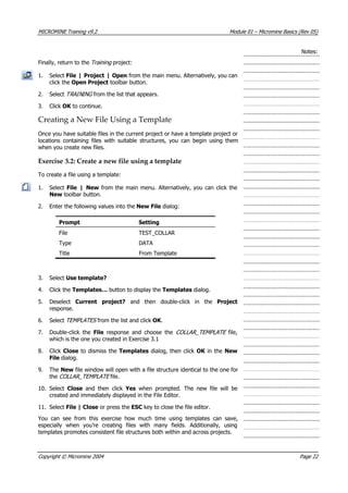 MICROMINE Training v9.2 Module 01 – Micromine Basics (Rev 05)
Notes:
Finally, return to the Training  project:
1. Select File | Project | Open from the main menu. Alternatively, you can
click the Open Project toolbar button.
2. Select TRAIN NG  from the list that appears.I 
3. Click OK  to continue.
Creating a New File Using a Template
Once you have suitable files in the current project or have a template project or
locations containing files with suitable structures, you can begin using them
when you create new files.
Exercise 3.2: Create a new file using a template
To create a file using a template:
1. Select File | New from the main menu. Alternatively, you can click the
New toolbar button.
2. Enter the following values into the New File dialog:
Prompt Setting
File TEST_COLLAR
Type DATA
Title From Template
3. Select Use template?
4. Click the Templates… button to display the Templates dialog.
5. Deselect Current project?  and then double-click in the Project
response.
6. Select TEMPLATES  from the list and click OK .
7. Double-click the File  response and choose the COLLAR_TEMPLATE   file,
which is the one you created in Exercise 3.1
8. Click Close to dismiss the Templates dialog, then click OK  in the New
File dialog.
9. The New file window will open with a file structure identical to the one for
the COLLAR_TEMPLATE  file.
10. Select Close  and then click  Yes  when prompted. The new file will be
created and immediately displayed in the File Editor.
11. Select File | Close or press the ESC key to close the file editor.
 You can see from this exercise how much time using templates can save,
especially when you’re creating files with many fields. Additionally, using
templates promotes consistent file structures both within and across projects.
Copyright © Micromine 2004 Page 22
 