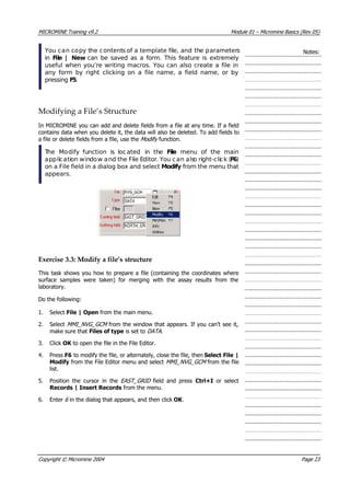 MICROMINE Training v9.2 Module 01 – Micromine Basics (Rev 05)
 You can copy the contents of a template file, and the parameters
in File | New  can be saved as a form. This feature is extremely
useful when you’re writing macros. You can also create a file in
any form by right clicking on a file name, a field name, or by
pressing F5.
Notes:
Modifying a File’s Structure
In MICROMINE you can add and delete fields from a file at any time. If a field
contains data when you delete it, the data will also be deleted. To add fields to
a file or delete fields from a file, use the Modify  function.
 The Modify function is located in the File  menu of the main
application window and the File Editor. You can also right-click (F6)
on a File field in a dialog box and select Modify from the menu that
appears.
Exercise 3.3: Modify a file’s structure
This task shows you how to prepare a file (containing the coordinates where
surface samples were taken) for merging with the assay results from the
laboratory.
Do the following:
1. Select File | Open from the main menu.
2. Select MMI_NVG_GCM  from the window that appears. If you can’t see it,
make sure that Files of type is set to DATA .
3. Click OK  to open the file in the File Editor.
4. Press F6 to modify the file, or alternately, close the file, then Select File |
Modify from the File Editor menu and select MMI_NVG_GCM  from the file
list.
5. Position the cursor in the EAST_GRID   field and press Ctrl+I  or select
Records | Insert Records from the menu.
6. Enter 6  in the dialog that appears, and then click OK .
Copyright © Micromine 2004 Page 23
 