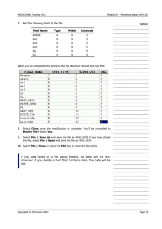 MICROMINE Training v9.2 Module 01 – Micromine Basics (Rev 05)
7.  Add the following fields to the file: Notes:
Field Name Type Width Decimals
 AUAVE N 6 2
 Au1 N 6 2
 Au2 N 6 2
 Au3 N 6 2
 Ag N 6 0
Cu N 6 0
When you’ve completed the process, the file structure should look like this:
8. Select Close  once the modification is complete. You’ll be prompted to
Modify File? Select Yes.
9. Select File | Save As and save the file as NVG_GCM , if you have closed
the file, select File | Open and save the file as NVG_GCM .
10. Select File | Close or press the ESC key to close the file editor.
If you add fields to a file using Modify, no data will be lost.
However, if you delete a field that contains data, the data will be
lost.
Copyright © Micromine 2004 Page 24
 