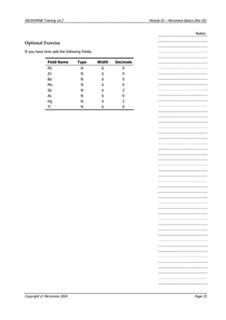 MICROMINE Training v9.2 Module 01 – Micromine Basics (Rev 05)
Notes:
Optional Exercise
If you have time add the following Fields:
Field Name Type Width Decimals
Pb N 6 0
Zn N 6 0
Ba N 6 0
Mo N 6 0
Sb N 6 2
 As N 6 0
Hg N 6 2
Tl N 6 0
Copyright © Micromine 2004 Page 25
 