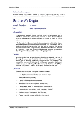 MicromineMicromine TrainingTraining IntroductionIntroduction toto MicromineMicromine
TrademarkTrademark AcknowledgmentAcknowledgment
MICROMINE, GPick3D, GPick and FIELD MARSHAL are trademarks of Micromine Pty Ltd. Other brands andMICROMINE, GPick3D, GPick and FIELD MARSHAL are trademarks of Micromine Pty Ltd. Other brands and
product names mentioned in this manual are trademarks or registered trademarks of theirproduct names mentioned in this manual are trademarks or registered trademarks of their respective owners.respective owners.
BeforeBefore WWee BeginBegin
ModuleModule Duration:Duration: 1616 hourshours
For:For: NewNew MicromineMicromine usersusers
IntroductionIntroduction
This module is designed to show you how to start using Micromine and toThis module is designed to show you how to start using Micromine and to
introduce some of the program’s key features. To make it as realistic asintroduce some of the program’s key features. To make it as realistic as
possible, it’s based on a scenario that will be familiar to many Microminepossible, it’s based on a scenario that will be familiar to many Micromine
users.users.
The Scenario The Scenario : Your Company is evaluating a prospect on which initial stream: Your Company is evaluating a prospect on which initial stream
sediment sampling indicated an anomalous area. You followed this with asediment sampling indicated an anomalous area. You followed this with a
geochemical sampling programme over the area of interest. The samplegeochemical sampling programme over the area of interest. The sample
locations were recorded using a GPS and the data coordinates were recordedlocations were recorded using a GPS and the data coordinates were recorded
in Lat/Longs. Finally, you further investigated the detected anomaly within Lat/Longs. Finally, you further investigated the detected anomaly with
trenching and a subsequent two-phase drilling programme.trenching and a subsequent two-phase drilling programme.
PurposePurpose
Phase 1 of the drilling program indicated a substantial resource. Your task isPhase 1 of the drilling program indicated a substantial resource. Your task is
to integrate and process the original data in order to evaluate the prospectto integrate and process the original data in order to evaluate the prospect
with a view to designing the Phase 2 drilling program. The purpose of thewith a view to designing the Phase 2 drilling program. The purpose of the
new drilling program will be to provide in-fill data to enable the classificationnew drilling program will be to provide in-fill data to enable the classification
of the resource as indicated, inferred or measured. The lessons that followof the resource as indicated, inferred or measured. The lessons that follow
describe the tasks you’ll need to undertake to achieve your objective.describe the tasks you’ll need to undertake to achieve your objective.
ObjectivesObjectives
 As a result of this course, participants will have learnt to: As a result of this course, participants will have learnt to:
•• Use the Micromine user interface and its various tools;Use the Micromine user interface and its various tools;
•• Manage Micromine projects;Manage Micromine projects;
•• Create and manipulate Micromine files;Create and manipulate Micromine files;
••  Validate both drillhole and general purpose data; Validate both drillhole and general purpose data;
•• Create lookup tables for rapid data entry and validation;Create lookup tables for rapid data entry and validation;
•• Understand and use filters to subset the data of interest;Understand and use filters to subset the data of interest;
•• Create and plot a multi-layered plan view; andCreate and plot a multi-layered plan view; and
•• Create, interpret, and plot a drillhole cross section.Create, interpret, and plot a drillhole cross section.
CopyrightCopyright ©© MicromineMicromine PtyPty LtdLtd 20042004 iiii
 