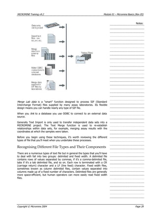 MICROMINE Training v9.2 Module 01 – Micromine Basics (Rev 05)
Notes:
Merge Lab data   is a “smart” function designed to process SIF (Standard
Interchange Format) files supplied by many assay laboratories. Its flexible
design means you can handle nearly any type of SIF file.
When you link   to a database you use ODBC to connect to an external data
source.
Generally Text Import is only used to transfer independent data sets into a
MICROMINE project. The Text Merge function is used to re-establish
relationships within data sets, for example, merging assay results with the
coordinates at which the samples were taken.
Before you begin using these techniques, it’s worth reviewing the different
types of file that you’ll meet when you undertake these processes.
Recognising Different File Types and Their Components
There are a numerous types of text file but in general the types that you’ll have
to deal with fall into two groups: delimited and fixed width. A delimited file
contains rows of values separated by commas, if it’s a comma-delimited file,
tabs if it’s a tab delimited file, and so on. Each row is terminated with a CR
(carriage return) character and a LF (line feed) character. Fixed width files,
sometimes known as column delimited files, contain values separated into
columns made up of a fixed number of characters. Delimited files are generally
more space-efficient, but human operators can more easily read fixed width
files.
Copyright © Micromine 2004 Page 28
 
