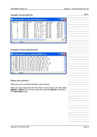 MICROMINE Training v9.2 Module 01 – Micromine Basics (Rev 05)
Notes:
Example: Fixed width file
Example: Comma delimited file
Before you continue...
Make sure you’ve completed Modifying a file’s struc ure .t 
Make sure you’re using the built-in file viewer. To ensure this is the case, select
Options | Editor from the main menu and check that Built-in is selected in
the Text Viewer group.
Copyright © Micromine 2004 Page 29
 