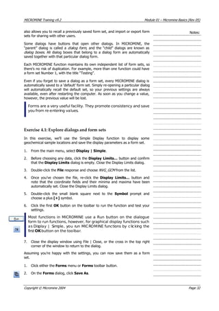 MICROMINE Training v9.2 Module 01 – Micromine Basics (Rev 05)
also allows you to recall a previously saved form set, and import or export form
sets for sharing with other users.
Notes:
Some dialogs have buttons that open other dialogs. In MICROMINE, the
 “parent” dialog is called a dialog fo m , and the “child” dialogs are known as
dialog boxes . All dialog boxes that belong to a dialog form are automatically
saved together with that particular dialog form.
r 
Each MICROMINE function maintains its own independent list of form sets, so
there’s no risk of duplication. For example, more than one function could have
a form set Number 1, with the title “Testing”.
Even if you forget to save a dialog as a form set, every MICROMINE dialog is
automatically saved to a ‘default’ form set. Simply re-opening a particular dialog
will automatically recall the default set, so your previous settings are always
available, even after restarting the computer. As soon as you change a value,
however, the previous value will be lost.
Forms are a very useful facility. They promote consistency and save
you from re-entering values.
Exercise 4.1: Explore dialogs and form sets
In this exercise, we’ll use the Simple Display function to display some
geochemical sample locations and save the display parameters as a form set.
1. From the main menu, select Display | Simple.
2. Before choosing any data, click the Display Limits… button and confirm
that the Display Limits dialog is empty. Close the Display Limits dialog.
3. Double-click the File response and choose NVG_GCM  from the list.
4. Once you’ve chosen the file, re-click the Display Limits…  button and
note that the coordinate fields and their minima and maxima have been
automatically set. Close the Display Limits dialog.
5. Double-click the small blank square next to the Symbol  prompt and
choose a plus [+] symbol.
6. Click the first OK  button on the toolbar to run the function and test your
settings.
Most functions in MICROMINE use a Run button on the dialogue
form to run functions, however, for graphical display functions such
as Display | Simple, you run MICROMINE functions by clicking the
first OK  button on the toolbar.
7. Close the display window using File | Close, or the cross in the top right
corner of the window to return to the dialog.
 Assuming you’re happy with the settings, you can now save them as a form
set.
1. Click either the Forms menu or Forms toolbar button.
2. On the Forms dialog, click Save As.
Copyright © Micromine 2004 Page 32
 