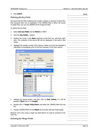 MICROMINE Training v9.2 Module 01 – Micromine Basics (Rev 05)
4. Click Select. Notes:
Defining the Key Field
We know that the field containing the sample numbers is common to both files.
 And, because there are no duplicates in the SAMPLE  field in either the source
or target files, you can use SAMPLE  as the single key field.
To define the key field:
1. Select Use key fields and set Match to FIRST .
2. Click the Key Fields… button.
3. Position the cursor in the Start response on the first row, and then right-
click. The contents of the source file will be displayed in the built-in text
viewer.
4. Highlight the sample number (first column). Make sure that the highlight is
extended to immediately prior to the first character in the next column.
5. Release the mouse button, and then click on Post Values; A 1   will be
posted in Start and a 7  in Length.
6. Double-click in Target Field Name and select the SAMPLE  field from the
list.
7. Choose CHARACTER  from the Match list and close the Key Fields dialog.
Because we’re only using a single key field there’s no need to proceed to the
next row.
Defining the Merge Fields
Copyright © Micromine 2004 Page 34
 