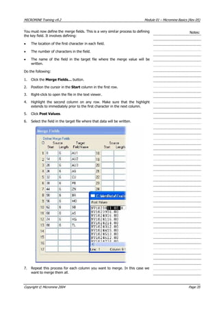 MICROMINE Training v9.2 Module 01 – Micromine Basics (Rev 05)
 You must now define the merge fields. This is a very similar process to defining
the key field. It involves defining:
Notes:
• The location of the first character in each field.
• The number of characters in the field.
• The name of the field in the target file where the merge value will be
written.
Do the following:
1. Click the Merge Fields… button.
2. Position the cursor in the Start column in the first row.
3. Right-click to open the file in the text viewer.
4. Highlight the second column on any row. Make sure that the highlight
extends to immediately prior to the first character in the next column.
5. Click Post Values.
6. Select the field in the target file where that data will be written.
7. Repeat this process for each column you want to merge. In this case we
want to merge them all.
Copyright © Micromine 2004 Page 35
 
