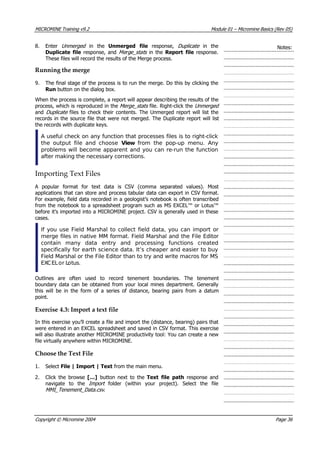MICROMINE Training v9.2 Module 01 – Micromine Basics (Rev 05)
8. Enter Unmerged   in the Unmerged file  response, Duplicate   in the
Duplicate file response, and Merge_s ats  in the Report file response.
These files will record the results of the Merge process.
Notes:
t 
Running the merge
9. The final stage of the process is to run the merge. Do this by clicking the
Run button on the dialog box.
When the process is complete, a report will appear describing the results of the
process, which is reproduced in the Merge_stats file. Right-click the Unmerged 
and Duplicate  files to check their contents. The Unmerged report will list the
records in the source file that were not merged. The Duplicate report will list
the records with duplicate keys.
A useful check on any function that processes files is to right-click
the output file and choose View  from the pop-up menu. Any
problems will become apparent and you can re-run the function
after making the necessary corrections.
Importing Text Files
 A popular format for text data is CSV (comma separated values). Most
applications that can store and process tabular data can export in CSV format.
For example, field data recorded in a geologist’s notebook is often transcribed
from the notebook to a spreadsheet program such as MS EXCEL™ or Lotus™
before it’s imported into a MICROMINE project. CSV is generally used in these
cases.
If you use Field Marshal to collect field data, you can import or
merge files in native MM format. Field Marshal and the File Editor
contain many data entry and processing functions created
specifically for earth science data. It’s cheaper and easier to buy
Field Marshal or the File Editor than to try and write macros for MS
EXCELor Lotus.
Outlines are often used to record tenement boundaries. The tenement
boundary data can be obtained from your local mines department. Generally
this will be in the form of a series of distance, bearing pairs from a datum
point.
Exercise 4.3: Import a text file
In this exercise you’ll create a file and import the (distance, bearing) pairs that
were entered in an EXCEL spreadsheet and saved in CSV format. This exercise
will also illustrate another MICROMINE productivity tool: You can create a new
file virtually anywhere within MICROMINE.
Choose the Text File
1. Select File | Import | Text from the main menu.
2. Click the browse […] button next to the Text file path  response and
navigate to the Import   folder (within your project). Select the file
MMI_Tenement_Data.csv .
Copyright © Micromine 2004 Page 36
 