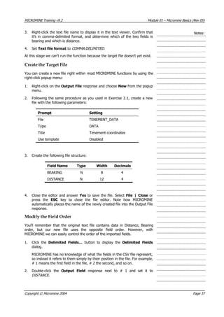 MICROMINE Training v9.2 Module 01 – Micromine Basics (Rev 05)
3. Right-click the text file name to display it in the text viewer. Confirm that
it’s in comma-delimited format, and determine which of the two fields is
bearing and which is distance.
Notes:
4. Set Text file format to COMMA DELIMITED .
 At this stage we can’t run the function because the target file doesn’t yet exist.
Create the Target File
 You can create a new file right within most MICROMINE functions by using the
right-click popup menu:
1. Right-click on the Output File response and choose New from the popup
menu.
2. Following the same procedure as you used in Exercise 2.1, create a new
file with the following parameters:
Prompt Setting
File TENEMENT_DATA
Type DATA
Title Tenement coordinates
Use template Disabled
3. Create the following file structure:
Field Name Type Width Decimals
BEARING N 8 4
DISTANCE N 12 4
4. Close the editor and answer Yes to save the file. Select File | Close or
press the ESC key to close the file editor. Note how MICROMINE
automatically places the name of the newly created file into the Output File
response.
Modify the Field Order
 You’ll remember that the original text file contains data in Distance, Bearing
order, but our new file uses the opposite field order. However, with
MICROMINE we can easily control the order of the imported fields.
1. Click the Delimited Fields…  button to display the Delimited Fields
dialog.
MICROMINE has no knowledge of what the fields in the CSV file represent,
so instead it refers to them simply by their position in the file. For example,
# 1 means the first field in the file, # 2 the second, and so on.
2. Double-click the Output Field  response next to # 1 and set it to
DISTANCE .
Copyright © Micromine 2004 Page 37
 