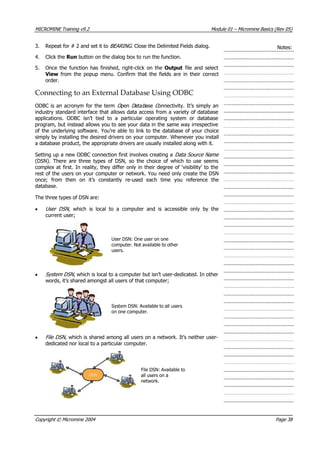 MICROMINE Training v9.2 Module 01 – Micromine Basics (Rev 05)
3. Repeat for # 2 and set it to BEARING . Close the Delimited Fields dialog. Notes:
4. Click the Run button on the dialog box to run the function.
5. Once the function has finished, right-click on the Output file and select
 View  from the popup menu. Confirm that the fields are in their correct
order.
Connecting to an External Database Using ODBC
ODBC is an acronym for the term O pen D atab ase C onnectivity. It’s simply an
industry standard interface that allows data access from a variety of database
applications. ODBC isn’t tied to a particular operating system or database
program, but instead allows you to see your data in the same way irrespective
of the underlying software. You’re able to link to the database of your choice
simply by installing the desired drivers on your computer. Whenever you install
a database product, the appropriate drivers are usually installed along with it.
Setting up a new ODBC connection first involves creating a Data Source Name 
(DSN). There are three types of DSN, so the choice of which to use seems
complex at first. In reality, they differ only in their degree of ‘visibility’ to the
rest of the users on your computer or network. You need only create the DSN
once; from then on it’s constantly re-used each time you reference the
database.
The three types of DSN are:
• User DSN , which is local to a computer and is accessible only by the
current user;
User DSN: One user on one
computer. Not available to other
users.
• System DSN , which is local to a computer but isn’t user-dedicated. In other
words, it’s shared amongst all users of that computer;
System DSN: Available to all users
on one computer.
• File DSN , which is shared among all users on a network. It’s neither user-
dedicated nor local to a particular computer.
File DSN: Available to
all users on a
network.
Copyright © Micromine 2004 Page 38
 