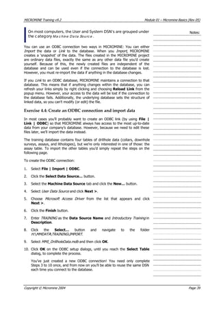 MICROMINE Training v9.2 Module 01 – Micromine Basics (Rev 05)
On most computers, the User and System DSN’s are grouped under
the category M a c h in e D a t a So u rc e  .
Notes:
 You can use an ODBC connection two ways in MICROMINE: You can either
Import   the data or Link   to the database. When you Import , MICROMINE
creates a ‘snapshot’ of the data. The files created in the MICROMINE project
are ordinary data files, exactly the same as any other data file you’d create
yourself. Because of this, the newly created files are independent of the
database and can be used even if the connection to the database is lost.
However, you must re-import the data if anything in the database changes.
If you Link  to an ODBC database, MICROMINE maintains a connection to that
database. This means that if anything changes within the database, you can
refresh your links simply by right clicking and choosing Reload Link  from the
popup menu. However, your access to the data will be lost if the connection to
the database fails. Additionally, the underlying database sets the structure of
linked data, so you can’t modify (or edit) the file.
Exercise 4.4: Create an ODBC connection and import data
In most cases you’ll probably want to create an ODBC link (by using File |
Link | ODBC) so that MICROMINE always has access to the most up-to-date
data from your company’s database. However, because we need to edit these
files later, we’ll import the data instead.
The training database contains four tables of drillhole data (collars, downhole
surveys, assays, and lithologies), but we’re only interested in one of those: the
assay table. To import the other tables you’d simply repeat the steps on the
following page.
To create the ODBC connection:
1. Select File | Import | ODBC.
2. Click the Select Data Source… button.
3. Select the Machine Data Source tab and click the New… button.
4. Select User Data Source  and click Next >.
5. Choose Microsoft Access Driver   from the list that appears and click
Next >.
6. Click the Finish button.
7. Enter TRAINING  as the Data Source Name and Introductory Training  in
Description.
8. Click the Select…  button and navigate to the folder
H:  MMDATA  TRAINING  IMPORT .
9. Select MMI_DrillholeData.mdb  and then click OK .
10. Click OK   on the ODBC setup dialogs, until you reach the Select Table
dialog, to complete the process.
 You’ve just created a new ODBC connection! You need only complete
Steps 3 to 10 once, and from now on you’ll be able to reuse the same DSN
each time you connect to the database.
Copyright © Micromine 2004 Page 39
 