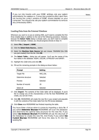 MICROMINE Training v9.2 Module 01 – Micromine Basics (Rev 05)
If you run into trouble with your ODBC settings, ask your system
administrator for assistanc e. C onnection problems often stem from
not having the correc t versions of ODBC drivers installed on your
computer. You should also ask your system administrator to remove
any unnecessary DSN’s.
Notes:
Loading Data from the External Database
Whenever you want to re-use an existing DSN, you’ll need to complete the first
three shaded steps in addition to the rest of the following procedure. However,
because the Select Table dialog is already open, you don’t need to complete
them for this example. Instead, you should progress directly to Step 14.
11. Select File | Import | ODBC.
12. Click the Select Data Source… button.
13. Select the Machine Data Source  tab and choose TRAINING   (the DSN
you just created) from the list. Click OK .
14. The Select Table… dialog box will appear. You’ll see the names of the
four tables in the database: ASSAY, COLLAR, LITHOLOGY and SURVEY.
15. Highlight the Collar  entry and click OK .
16. Fill-out the remaining prompts in the dialog as shown below:
Prompt Setting
Target File NVG_COL
Determine structure Selected
Preview Selected
Number of records 20
Select all Selected
17. Click Import. The contents of the Collar table will be displayed. If you’d
like to change any of the characteristics of the file that MICROMINE will
create, you can do it here.
18. Click OK . MICROMINE will create the new file in your project and populate
it with the contents of the Collar table from the MS Access database.
19. Click Close once MICROMINE has finished importing the table.
 You have three choices when it comes to importing a data file. If
you select Determine Structure MICROMINE will scan the database
and determine the optimal data structure for the new file. If you
select Use Database Structure MICROMINE will use the structure of
the Database to create the new file. And finally if you select Use
Current Structure  MICROMINE will force the data to fit into the
existing file.
Copyright © Micromine 2004 Page 40
 