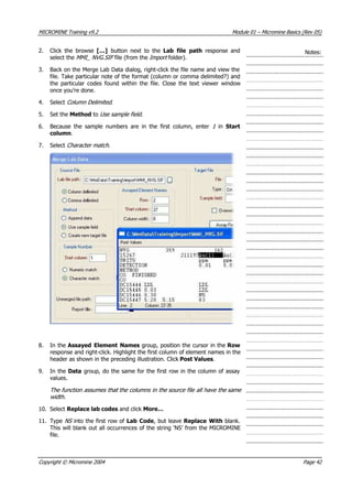 MICROMINE Training v9.2 Module 01 – Micromine Basics (Rev 05)
2. Click the browse […] button next to the Lab file path  response and
select the MMI_ NVG.SIF  file (from the Impo t  folder).
Notes:
r 
3. Back on the Merge Lab Data dialog, right-click the file name and view the
file. Take particular note of the format (column or comma delimited?) and
the particular codes found within the file. Close the text viewer window
once you’re done.
4. Select Column Delimited .
5. Set the Method to Use sample field .
6. Because the sample numbers are in the first column, enter 1  in Start
column.
7. Select Character match .
8. In the Assayed Element Names group, position the cursor in the Row
response and right-click. Highlight the first column of element names in the
header as shown in the preceding illustration. Click Post Values.
9. In the Data group, do the same for the first row in the column of assay
values.
The function assumes that the columns in the source file all have the same
width.
10. Select Replace lab codes and click More…
11. Type NS  into the first row of Lab Code, but leave Replace With blank.
This will blank out all occurrences of the string ‘NS’ from the MICROMINE
file.
Copyright © Micromine 2004 Page 42
 