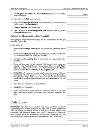 MICROMINE Training v9.2 Module 01 – Micromine Basics (Rev 05)
12. Select Replace lab code in the Below Detection group and choose the
Write <x.xx  option.
Notes:
13. Type LDL  into the Lab code response.
14. Right-click in Detection limit row and highlight the first detection limit in
the file header. Click Post Values.
15. Close the Replace Lab Codes dialog.
16. Type UM_report  in the Unmerged file path response, and ML_stats in
the Report file response.
Defining the Characteristics of the Target File
We’re going to merge the laboratory data into the assay interval file that you
created in Exercise 4.4.
Do the following:
1. Double-click the Target File response and choose NVG_ASSY  from the file
list.
2. Double-click the Sample field response and choose SAMPLE  from the list.
This is the name of the key field in the target file.
3. Select Overwrite existing data in case there’s any residual data in the
target file.
4. Merge Lab Data uses the field names it finds given the information you
entered in the Assayed Element Names group. When you click  Assay
Fields (1 - 65)… you’ll see the source file’s field names in the Source
column, and target file’s field names in the Target column.
5. MICROMINE will endeavour to automatically match the source and target
field names. However, you may need to “tune” this process by selecting
the appropriate Target fields. Also, if the Source column contains incorrect
values, return to the Assayed Element Names group and re-define the field
names.
6. Close the Assay Fields dialog once you’re done.
7. Click OK  to run the function.
8. Right-click the NVG_ASSY  file name and check the contents of the assay
fields. Note how previously blank fields have now been populated with
data.
Data Entry
MICROMINE’s File Editor   is an excellent data entry tool that’s specifically
designed to provide numerous tools for the rapid entry of spatial and drillhole
data. For example, by defining a series of rules, you can enter drillhole collar
coordinates and downhole sample data with a minimum of keystrokes.
 Although many people use a spreadsheet application for data entry, you’ll find
that the File Editor provides a safer and more rapid data entry environment.
Copyright © Micromine 2004 Page 43
 