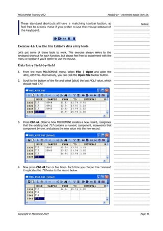 MICROMINE Training v9.2 Module 01 – Micromine Basics (Rev 05)
 These standard shortcuts all have a matching toolbar button, so
feel free to access these if you prefer to use the mouse instead of
the keyboard.
Notes:
Exercise 4.6: Use the File Editor’s data entry tools
Let’s put some of these tools to work. This exercise always refers to the
keyboard shortcut for each function, but please feel free to experiment with the
menu or toolbar if you’d prefer to use the mouse.
Data Entry Field‐by‐Field
1. From the main MICROMINE menu, select File | Open  and open the
NVG_ASSY  file. Alternatively, you can click the Open File toolbar button.
2. Scroll to the bottom of the file and select (click) the last HOLE  value, which
should read T17 .
3. Press Ctrl+A. Observe how MICROMINE creates a new record, recognises
that the existing text T17  contains a numeric component, increments that
component by one, and places the new value into the new record.
4. Now press Ctrl+R  four or five times. Each time you choose this command
it replicates the T18  value to the record below.
Copyright © Micromine 2004 Page 45
 