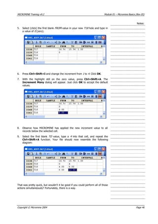MICROMINE Training v9.2 Module 01 – Micromine Basics (Rev 05)
Notes:
5. Select (click) the first blank FROM  value in your new T18  hole and type in
a value of 0  (zero).
6. Press Ctrl+Shift+I and change the increment from 1  to 4 . Click OK .
7. With the highlight still on the zero value, press Ctrl+Shift+A. The
Increment Many dialog will appear. Just click OK  to accept the default
values.
8. Observe how MICROMINE has applied the new increment value to all
records below the selected cell.
9. Select the first blank TO   value, type a 4   into that cell, and repeat the
Ctrl+Shift+A  function. Your file should now resemble the following
diagram:
That was pretty quick, but wouldn’t it be good if you could perform all of those
actions simultaneously? Fortunately, there is a way.
Copyright © Micromine 2004 Page 46
 