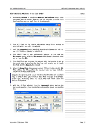 MICROMINE Training v9.2 Module 01 – Micromine Basics (Rev 05)
Simultaneous Multiple Field Data Entry Notes:
1. Press Ctrl+Shift+P  to display the Execute Parameters  dialog. Using
this dialog, you can define a separate “rule” for each field in the file. Once
they’re defined, you can apply them all simultaneously.
2. The HOLE   field on the Execute Parameters dialog should already be
selected, but if it isn’t, click it to select it.
3. Click the Replicate button. Note how MICROMINE changes the “rule” for
the HOLE  field from IGNORE  to REPLICATE .
4. The SAMPLE   field is now automatically selected, so just click the
Increment button. When the Increment dialog appears, leave the value
set to 1  and click OK .
5. The FROM   field now becomes the selected field. It’s tempting to set an
increment value of, say, four, but there’s a much smarter way to handle
this field: Click the Copy button instead.
6. When the Copy Field dialog appears, select TO  from the list and click OK .
This will take the TO  value from the previous  record and copy it into the
FROM  field in the current record.
Copying the previous TO  value into the FRO M  field is an excellent
way to ensure that your interval data has no gaps or overlaps.
Even if you manually edit a TO   value, the next FRO M   value will
alwaysbe correct.
7. With the TO   field selected, click the Increment  button and set the
increment value to 4 . Your Execute Parameters dialog should now look like
this:
Copyright © Micromine 2004 Page 47
 