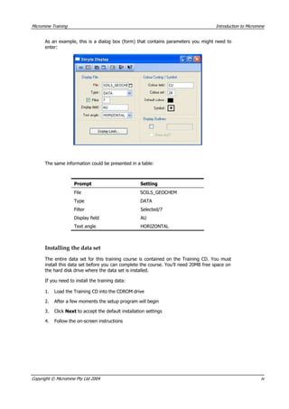 Micromine Training Introduction to Micromine
 As an example, this is a dialog box (form) that contains parameters you might need to
enter:
The same information could be presented in a table:
Prompt Setting
File SOILS_GEOCHEM
Type DATA
Filter Selected/7
Display field AU
Text angle HORIZONTAL
Installing the data set
The entire data set for this training course is contained on the Training CD. You must
install this data set before you can complete the course. You’ll need 20MB free space on
the hard disk drive where the data set is installed.
If you need to install the training data:
1. Load the Training CD into the CDROM drive
2.  After a few moments the setup program will begin
3. Click Next to accept the default installation settings
4. Follow the on-screen instructions
Copyright © Micromine Pty Ltd 2004 iv
 