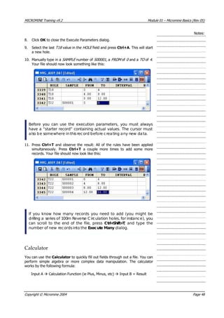 MICROMINE Training v9.2 Module 01 – Micromine Basics (Rev 05)
Notes:
8. Click OK  to close the Execute Parameters dialog.
9. Select the last T18  value in the HOLE  field and press Ctrl+A. This will start
a new hole.
10. Manually type in a SAMPLE  number of S00001 , a FROM  of 0  and a TO  of 4 .
 Your file should now look something like this:
Before you can use the execution parameters, you must always
have a “starter record” containing actual values. The cursor must
also be somewhere in thisrecord before creating any new data.
11. Press Ctrl+T and observe the result: All of the rules have been applied
simultaneously. Press Ctrl+T a couple more times to add some more
records. Your file should now look like this:
If you know how many records you need to add (you might be
drilling a series of 100m Reverse C irculation holes, for instance), you
can scroll to the end of the file, press Ctrl+Shift+T, and type the
number of new records into the Execute Many dialog.
Calculator
 You can use the Calculator to quickly fill out fields through out a file. You can
perform simple algebra or more complex data manipulation. The calculator
works by the following formula:
Input A  Calculation Function (ie Plus, Minus, etc)  Input B = Result
Copyright © Micromine 2004 Page 48
 
