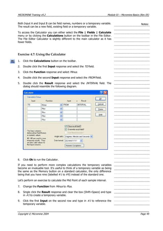 MICROMINE Training v9.2 Module 01 – Micromine Basics (Rev 05)
Both Input A and Input B can be field names, numbers or a temporary variable.
The result can be a new field, existing field or a temporary variable.
Notes:
To access the Calculator you can either select the File | Fields | Calculate
menu or by clicking the Calculations button on the toolbar in the File Editor.
The File Editor Calculator is slightly different to the main calculator as it has
fewer fields.
Exercise 4.7: Using the Calculator
1. Click the Calculations button on the toolbar.
2. Double click the first Input response and select the TO field.
3. Click the Function response and select Minus.
4. Double click the second Input response and select the FROM field.
5. Double click the Result response and select the INTERVAL field. The
dialog should resemble the following diagram.
6. Click Ok to run the Calculator.
If you need to perform more complex calculations the temporary variables
become an invaluable tool. It’s useful to think of a temporary variable as being
the same as the Memory button on a standard calculator, the only difference
being that you have nine (labelled #1 to #9) instead of the standard one.
Let’s perform an exercise to calculate the Mid Point of each sample interval.
7. Change the Function from Minus  to Plus .
8. Single click the Result response and clear the box (Shift+Space) and type
in #1  to create a temporary variable.
9. Click the first Input on the second row and type in #1  to reference the
temporary variable.
Copyright © Micromine 2004 Page 49
 