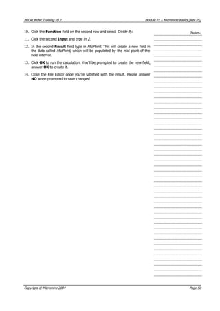 MICROMINE Training v9.2 Module 01 – Micromine Basics (Rev 05)
10. Click the Function field on the second row and select Divide By. Notes:
11. Click the second Input and type in 2.
12. In the second Result field type in MidPoint. This will create a new field in
the data called MidPoint , which will be populated by the mid point of the
hole interval.
13. Click OK  to run the calculation. You’ll be prompted to create the new field;
answer OK  to create it.
14. Close the File Editor once you’re satisfied with the result. Please answer
NO when prompted to save changes!
Copyright © Micromine 2004 Page 50
 