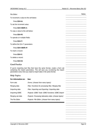 MICROMINE Training v9.2 Module 01 – Micromine Basics (Rev 05)
Notes:File Editor:
To increment a value to the cell below:
Press Ctrl+A.
To set the increment value:
Press Ctrl+Shift+I.
To copy a value to the cell below:
Press Ctrl+R .
To operate on multiple fields:
Press Ctrl+T.
To define the Ctrl+T parameters:
Press Ctrl+Shift+P.
To insert a record:
Press Ctrl+I.
To delete a record:
Press Ctrl+D.
Good Practice
If you’re importing text files that have the same format, create a form set
containing the import parameters. This will save you re-entering the import
parameters every time you need to import data in the same format.
Help Topics
For information on: See:
Form sets Forms: (choose from many topics)
Merging data Files: Functions for processing files: Merging files
Importing data Files: Importing and Exporting: Importing data
Importing ODBC Projects: ODBC Tools: ODBC Functions: ODBC Import
Merging Lab data Projects: Processing laboratory data: (choose topics)
The File Editor Projects: File Editor: (choose from many topics)
Copyright © Micromine 2004 Page 52
 