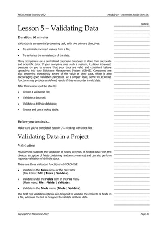 MICROMINE Training v9.2 Module 01 – Micromine Basics (Rev 05)
Notes:
Lesson 5 – Validating Data
Duration: 60 minutes
 Validation is an essential processing task, with two primary objectives:
• To eliminate incorrect values from a file;
• To enhance the consistency of the data.
Many companies use a centralised corporate database to store their corporate
and scientific data. If your company uses such a system, it places increased
pressure on you to ensure that your data are valid and consistent before
uploading into your Database Management System (DBMS). Companies are
also becoming increasingly aware of the value of their data, which is also
encouraging good validation processes. At a simpler level, some MICROMINE
functions may produce undefined results if they encounter invalid data.
 After this lesson you’ll be able to:
• Create a validation file;
•  Validate a data set;
•  Validate a drillhole database;
• Create and use a lookup table.
Before you continue...
Make sure you’ve completed Lesson 2 – Working with data files .
Validating Data in a Project
Validation
MICROMINE supports the validation of nearly all types of fielded data (with the
obvious exception of fields containing random comments) and can also perform
rigorous validation of drillhole data.
There are three validation functions in MICROMINE:
•  Validate in the Tools menu of the File Editor
(File Editor: Edit | Tools | Validate).
•  Validate under the Fields item in the File menu
(Main menu: File | Fields | Validate).
•  Validate in the Dhole menu (Dhole | Validate).
The first two validation options are designed to validate the contents of fields in
a file, whereas the last is designed to validate drillhole data.
Copyright © Micromine 2004 Page 53
 