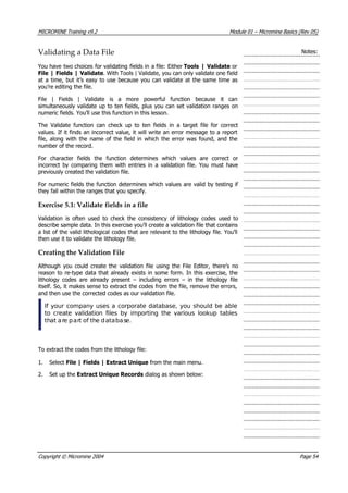 MICROMINE Training v9.2 Module 01 – Micromine Basics (Rev 05)
Validating a Data File Notes:
 You have two choices for validating fields in a file: Either Tools | Validate or
File | Fields | Validate. With Tools | Validate, you can only validate one field
at a time, but it’s easy to use because you can validate at the same time as
you’re editing the file.
File | Fields | Validate is a more powerful function because it can
simultaneously validate up to ten fields, plus you can set validation ranges on
numeric fields. You’ll use this function in this lesson.
The Validate function can check up to ten fields in a target file for correct
values. If it finds an incorrect value, it will write an error message to a report
file, along with the name of the field in which the error was found, and the
number of the record.
For character fields the function determines which values are correct or
incorrect by comparing them with entries in a validation file. You must have
previously created the validation file.
For numeric fields the function determines which values are valid by testing if
they fall within the ranges that you specify.
Exercise 5.1: Validate fields in a file
 Validation is often used to check the consistency of lithology codes used to
describe sample data. In this exercise you’ll create a validation file that contains
a list of the valid lithological codes that are relevant to the lithology file. You’ll
then use it to validate the lithology file.
Creating the Validation File
 Although you could create the validation file using the File Editor, there’s no
reason to re-type data that already exists in some form. In this exercise, the
lithology codes are already present – including errors – in the lithology file
itself. So, it makes sense to extract the codes from the file, remove the errors,
and then use the corrected codes as our validation file.
If your company uses a corporate database, you should be able
to create validation files by importing the various lookup tables
that are part of the database.
To extract the codes from the lithology file:
1. Select File | Fields | Extract Unique from the main menu.
2. Set up the Extract Unique Records dialog as shown below:
Copyright © Micromine 2004 Page 54
 