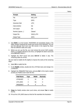 MICROMINE Training v9.2 Module 01 – Micromine Basics (Rev 05)
Notes:
Prompt Setting
File NVG_LITH
Type DATA
Extraction field LITH
Case sensitive Set
Sort output Set
Numeric (ignore…) Cleared
Output File VALID_LITH
Output Type DATA
3. Click RUN to run the function. MICROMINE will immediately display a File
Editor window containing the results and counts of the extraction. You can
see that although there were over 400 records in the original file, fewer
than ten different codes were used.
4. Before you can use this file, you must remove the errors! We’ll consider
blank or un-logged intervals to be errors, so highlight the blank record and
press Ctrl+D to delete it.
5. Highlight the FAUT   record and press Ctrl+D to delete it also. The
remaining codes are correct.
We now need to modify the file slightly to improve the clarity of the remaining
steps.
6. Select F6 to modify the file.
7. In the Modify window, double-click the LITH  field name and change it to
LITHOLOGY .
8. Highlight the FREQUENCY  field name, and pres Ctrl + I to insert a record
so that your Modify screen looks like this:
Field Name Type Width Decimals
LITHOLOGY C 10 0
LITH_DESC C 50 0
FREQUENCY N 8 0
9. Close the Modify window when you’re done, and answer Yes to modify
the file.
10. Fill out the LITH  _ DESC  values so that the file resembles this illustration:
Copyright © Micromine 2004 Page 55
 