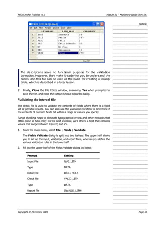 MICROMINE Training v9.2 Module 01 – Micromine Basics (Rev 05)
Notes:
 The descriptions serve no functional purpose for the validation
operation. However, they make it easier for you to understand the
codes, and this file can be used as the basis for creating a lookup
table, which is described in a later lesson.
11. Finally, Close the File Editor window, answering Yes when prompted to
save the file, and close the Extract Unique Records dialog.
Validating the interval file
The check file is used to validate the contents of fields where there is a fixed
set of possible results. You can also use the validation function to determine if
the contents of numeric fields fall within a range of values you specify.
Range checking helps to eliminate typographical errors and other mistakes that
often occur in data entry. In the next exercise, we’ll check a field that contains
values that range between 0 (zero) and 75.
1. From the main menu, select File | Fields | Validate.
The Fields Validate dialog is split into two halves: The upper half allows
you to set up the input, validation, and report files, whereas you define the
various validation rules in the lower half.
2. Fill out the upper half of the Fields Validate dialog as listed:
Prompt Setting
Input File NVG_LITH
Type DATA
Data type DRILL HOLE
Check file VALID_LITH
Type DATA
Report file INVALID_LITH
Copyright © Micromine 2004 Page 56
 