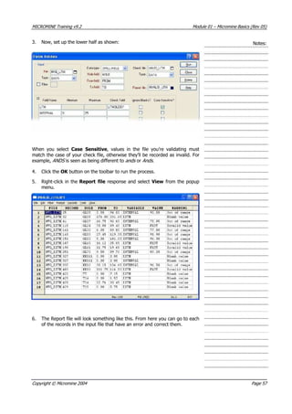 MICROMINE Training v9.2 Module 01 – Micromine Basics (Rev 05)
3. Now, set up the lower half as shown: Notes:
When you select Case Sensitive, values in the file you’re validating must
match the case of your check file, otherwise they’ll be recorded as invalid. For
example, ANDS  is seen as being different to ands  or Ands .
4. Click the OK  button on the toolbar to run the process.
5. Right-click in the Report file response and select View from the popup
menu.
6. The Report file will look something like this. From here you can go to each
of the records in the input file that have an error and correct them.
Copyright © Micromine 2004 Page 57
 