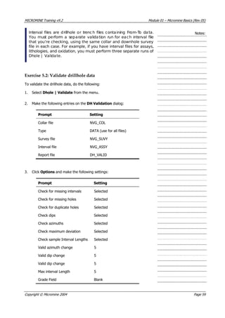 MICROMINE Training v9.2 Module 01 – Micromine Basics (Rev 05)
Interval files are drillhole or trenc h files containing From-To data.
 You must perform a separate validation run for each interval file
that you’re checking, using the same collar and downhole survey
file in each case. For example, if you have interval files for assays,
lithologies, and oxidation, you must perform three separate runs of
Dhole | Validate.
Notes:
Exercise 5.2: Validate drillhole data
To validate the drillhole data, do the following:
1. Select Dhole | Validate from the menu.
2. Make the following entries on the DH Validation dialog:
Prompt Setting
Collar file NVG_COL
Type DATA (use for all files)
Survey file NVG_SUVY
Interval file NVG_ASSY
Report file DH_VALID
3. Click Options and make the following settings:
Prompt Setting
Check for missing intervals Selected
Check for missing holes Selected
Check for duplicate holes Selected
Check dips Selected
Check azimuths Selected
Check maximum deviation Selected
Check sample Interval Lengths Selected
 Valid azimuth change 5
 Valid dip change 5
 Valid dip change 5
Max interval Length 5
Grade Field Blank
Copyright © Micromine 2004 Page 59
 