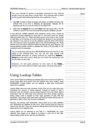MICROMINE Training v9.2 Module 01 – Micromine Basics (Rev 05)
 You can choose to ignore unsampled intervals for the interval
length check by selecting a grade field. Any intervals with a blank
for the grade field will be ignored for the validation check.
Notes:
4. Click OK . A series of status messages will appear as Validate processes the
drillhole files. If an error is detected, an appropriate message will be
displayed and the error will be written to the Report file.
5. Right-click the Report file and select View from the popup menu. This file
contains a record of all errors encountered during the validation process.
In this exercise, Validate detected some downhole survey errors, caused by
consecutive surveys deviating by more than 5°, and some errors for sample
intervals greater than 5m. These downhole survey errors could in fact consist
of valid data, so it’s entirely up to you to determine whether or not corrections
are required. If you were to re-run the validation using the NVG_LITH  interval
file, you’d discover some inconsistent data in the interval (lithology) file. These
interval errors will require attention before the data can be used. However, the
training dataset already contains a validated file (NVG_LITH_NO_ERR ), so the
corrections won’t be necessary.
 You’ve probably noticed that MICROMINE knew the names of the
fields in the drillhole files. You can set the field names that
MICROMINE allocates to dialog prompts by selecting Options |
Forms from the main menu. Here you can enter the names you use
for the fields at your site.
However, it’s still good practice to click each of the Fields…
buttons and check that the fields have been correctly allocated!
Using Lookup Tables
So far we’ve looked at validating pre-existing data, but it would be far better to
ensure those data were correct from the moment they were created. Using
MICROMINE’s Lookup Tables, you can establish a data entry environment
where this is possible.
Lookup tables serve two main purposes. Firstly, they act as a data entry tool,
minimising the amount of typing required. Instead of having to type a
particular code, for example, you can simply choose it from a list. When used in
conjunction with the other data entry shortcuts that we’ve already explored,
lookup tables make it possible to enter large quantities of data with few
keystrokes. This system works particularly well with pen-based devices such as
palmtops or PDA’s, which may not have a keyboard.
Secondly, and perhaps more importantly, lookup tables act as a data validation
tool. Keystrokes are validated as they occur, which ensures that your data are
correct from the start. There are numerous settings that control the way lookup
tables perform this validation task.
Lookup tables can be attached to any field in a MICROMINE file. Once
attached, they appear as an ellipsis […]  button in each cell of that field.
Lookup tables remain active until they are detached.
Copyright © Micromine 2004 Page 60
 